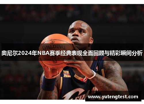 奥尼尔2024年NBA赛季经典表现全面回顾与精彩瞬间分析